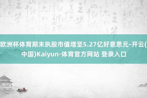 欧洲杯体育期末执股市值增至5.27亿好意思元-开云(中国)Kaiyun·体育官方网站 登录入口