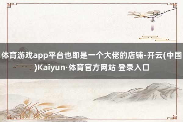 体育游戏app平台也即是一个大佬的店铺-开云(中国)Kaiyun·体育官方网站 登录入口