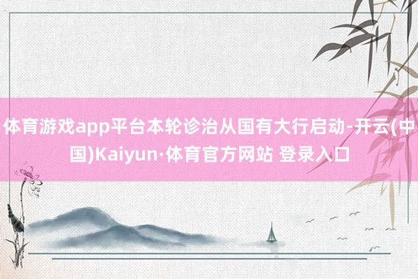体育游戏app平台本轮诊治从国有大行启动-开云(中国)Kaiyun·体育官方网站 登录入口