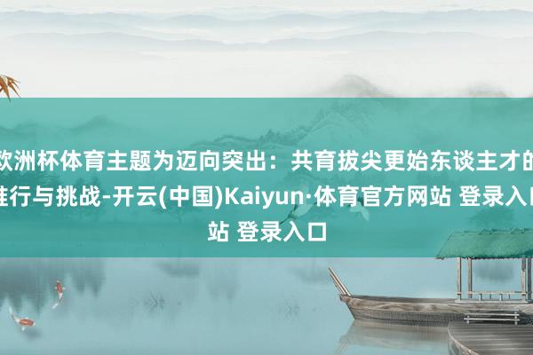 欧洲杯体育主题为迈向突出:共育拔尖更始东谈主才的推行与挑战-开云(中国)Kaiyun·体育官方网站 登录入口