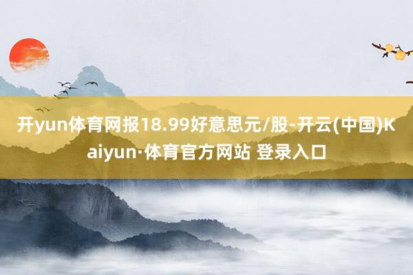 开yun体育网报18.99好意思元/股-开云(中国)Kaiyun·体育官方网站 登录入口