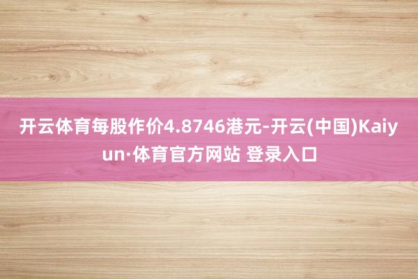 开云体育每股作价4.8746港元-开云(中国)Kaiyun·体育官方网站 登录入口