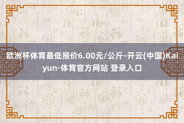 欧洲杯体育最低报价6.00元/公斤-开云(中国)Kaiyun·体育官方网站 登录入口