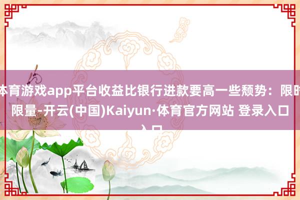 体育游戏app平台收益比银行进款要高一些颓势：限时限量-开云(中国)Kaiyun·体育官方网站 登录入口