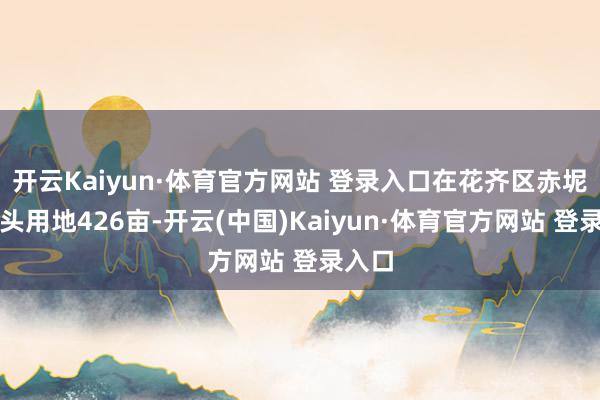 开云Kaiyun·体育官方网站 登录入口在花齐区赤坭镇接头用地426亩-开云(中国)Kaiyun·体育官方网站 登录入口