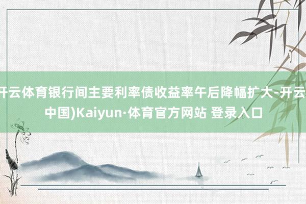 开云体育银行间主要利率债收益率午后降幅扩大-开云(中国)Kaiyun·体育官方网站 登录入口