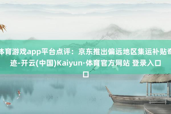 体育游戏app平台点评：京东推出偏远地区集运补贴奇迹-开云(中国)Kaiyun·体育官方网站 登录入口