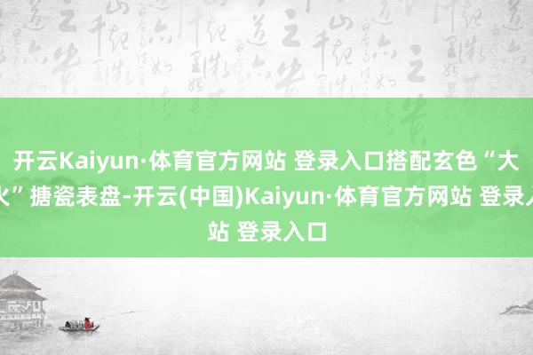 开云Kaiyun·体育官方网站 登录入口搭配玄色“大明火”搪瓷表盘-开云(中国)Kaiyun·体育官方网站 登录入口