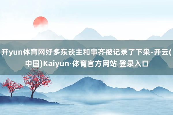 开yun体育网好多东谈主和事齐被记录了下来-开云(中国)Kaiyun·体育官方网站 登录入口