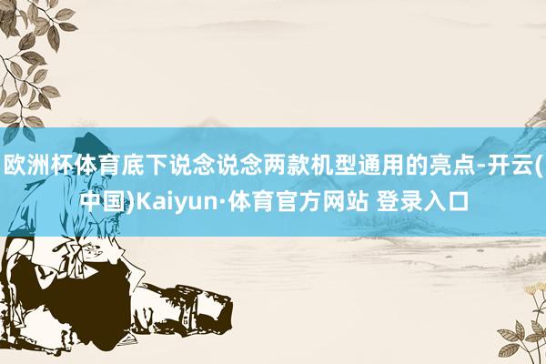 欧洲杯体育　　底下说念说念两款机型通用的亮点-开云(中国)Kaiyun·体育官方网站 登录入口