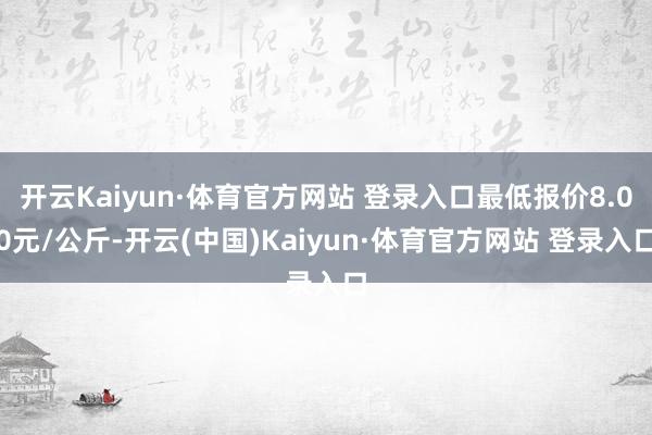开云Kaiyun·体育官方网站 登录入口最低报价8.00元/公斤-开云(中国)Kaiyun·体育官方网站 登录入口