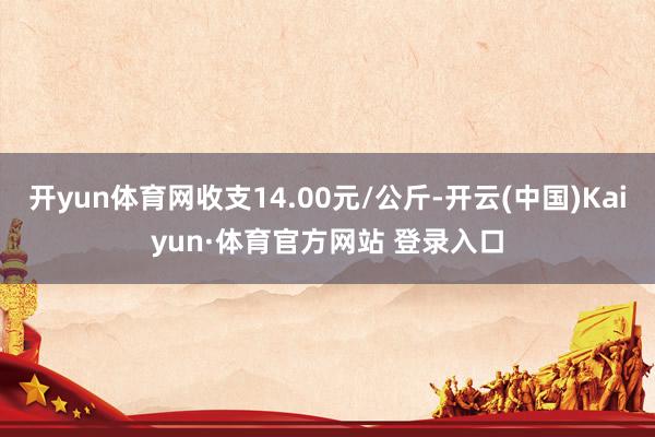 开yun体育网收支14.00元/公斤-开云(中国)Kaiyun·体育官方网站 登录入口