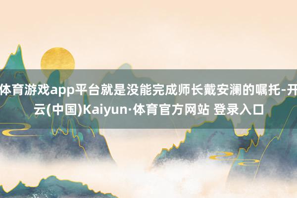 体育游戏app平台就是没能完成师长戴安澜的嘱托-开云(中国)Kaiyun·体育官方网站 登录入口