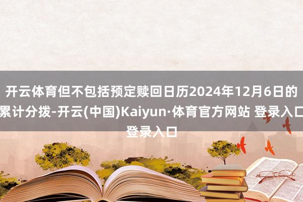 开云体育但不包括预定赎回日历2024年12月6日的累计分拨-开云(中国)Kaiyun·体育官方网站 登录入口