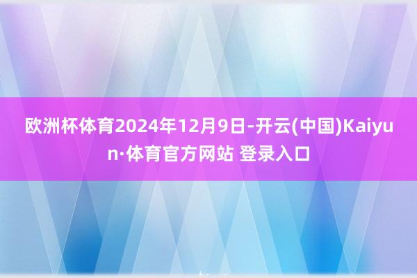 欧洲杯体育2024年12月9日-开云(中国)Kaiyun·体育官方网站 登录入口