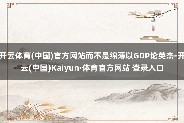 开云体育(中国)官方网站而不是绵薄以GDP论英杰-开云(中国)Kaiyun·体育官方网站 登录入口