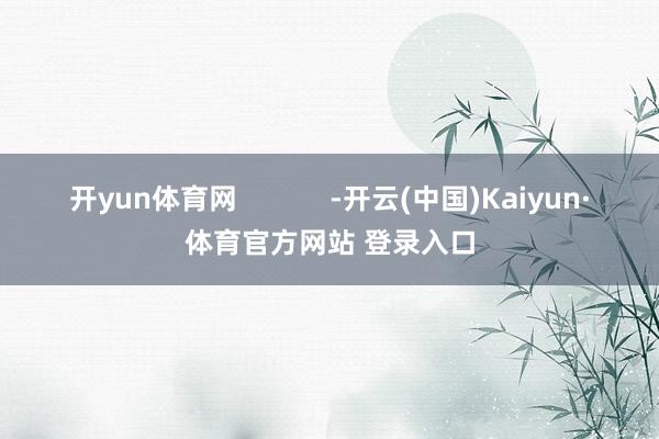 开yun体育网 -开云(中国)Kaiyun·体育官方网站 登录入口