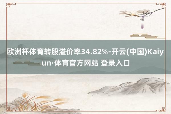 欧洲杯体育转股溢价率34.82%-开云(中国)Kaiyun·体育官方网站 登录入口
