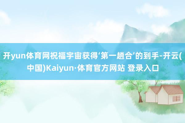 开yun体育网祝福宇宙获得‘第一趟合’的到手-开云(中国)Kaiyun·体育官方网站 登录入口