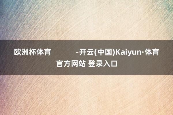 欧洲杯体育 -开云(中国)Kaiyun·体育官方网站 登录入口