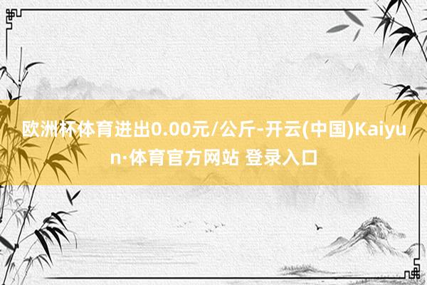 欧洲杯体育进出0.00元/公斤-开云(中国)Kaiyun·体育官方网站 登录入口