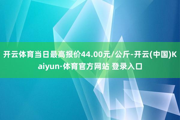 开云体育当日最高报价44.00元/公斤-开云(中国)Kaiyun·体育官方网站 登录入口