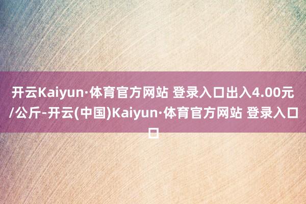 开云Kaiyun·体育官方网站 登录入口出入4.00元/公斤-开云(中国)Kaiyun·体育官方网站 登录入口