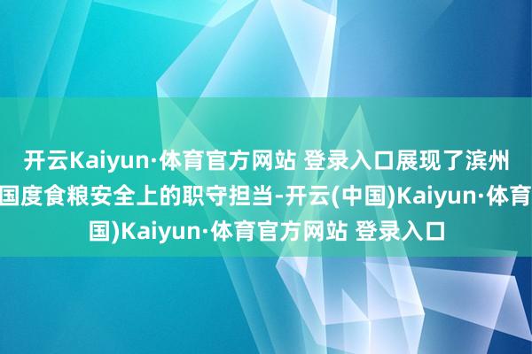 开云Kaiyun·体育官方网站 登录入口展现了滨州食粮东谈主在保险国度食粮安全上的职守担当-开云(中国)Kaiyun·体育官方网站 登录入口