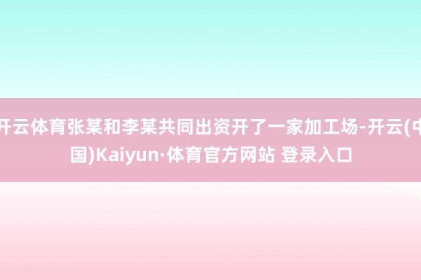 开云体育张某和李某共同出资开了一家加工场-开云(中国)Kaiyun·体育官方网站 登录入口