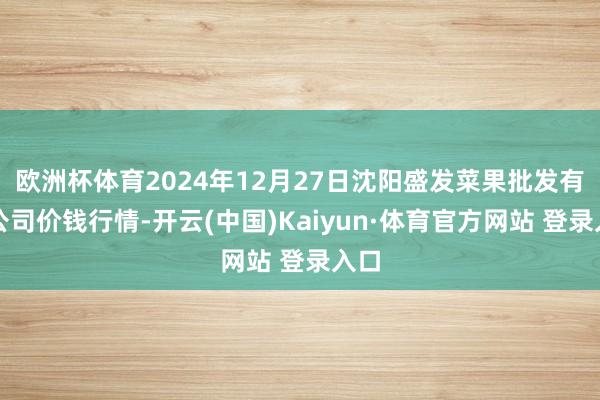 欧洲杯体育2024年12月27日沈阳盛发菜果批发有限公司价钱行情-开云(中国)Kaiyun·体育官方网站 登录入口