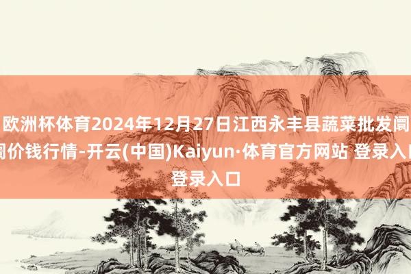 欧洲杯体育2024年12月27日江西永丰县蔬菜批发阛阓价钱行情-开云(中国)Kaiyun·体育官方网站 登录入口