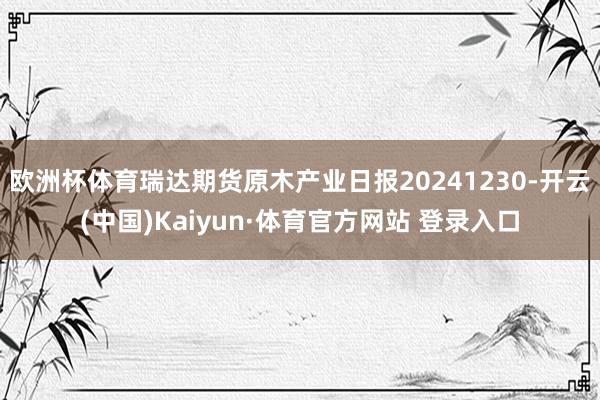 欧洲杯体育瑞达期货原木产业日报20241230-开云(中国)Kaiyun·体育官方网站 登录入口
