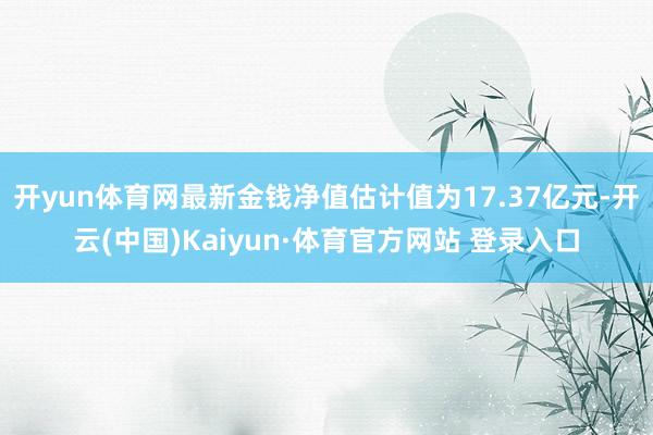 开yun体育网最新金钱净值估计值为17.37亿元-开云(中国)Kaiyun·体育官方网站 登录入口