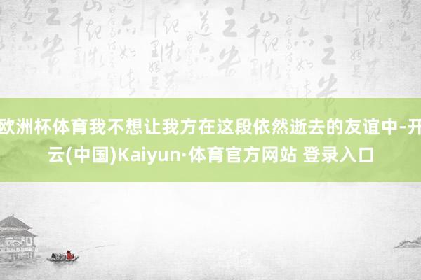 欧洲杯体育我不想让我方在这段依然逝去的友谊中-开云(中国)Kaiyun·体育官方网站 登录入口