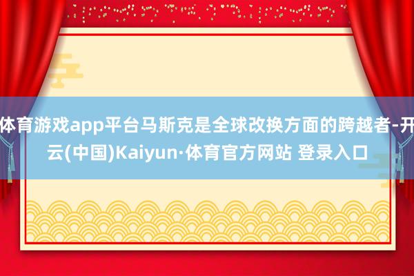 体育游戏app平台马斯克是全球改换方面的跨越者-开云(中国)Kaiyun·体育官方网站 登录入口