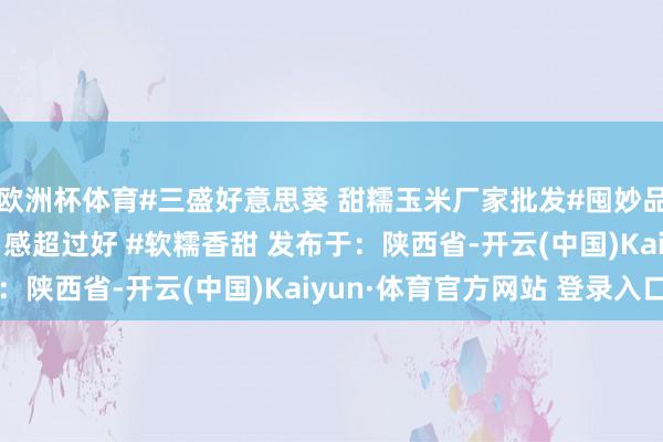 欧洲杯体育#三盛好意思葵 甜糯玉米厂家批发#囤妙品过大年 #糯玉米 #口感超过好 #软糯香甜 发布于：陕西省-开云(中国)Kaiyun·体育官方网站 登录入口