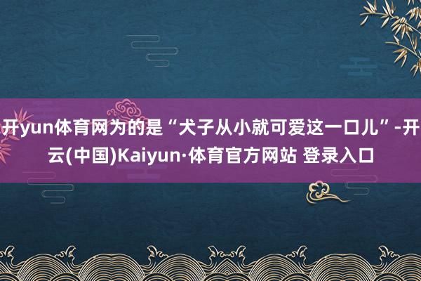 开yun体育网为的是“犬子从小就可爱这一口儿”-开云(中国)Kaiyun·体育官方网站 登录入口
