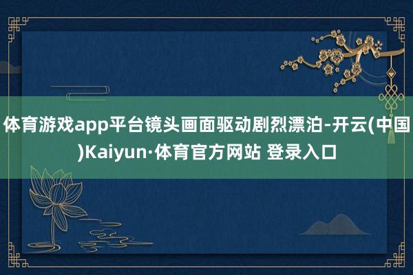 体育游戏app平台镜头画面驱动剧烈漂泊-开云(中国)Kaiyun·体育官方网站 登录入口