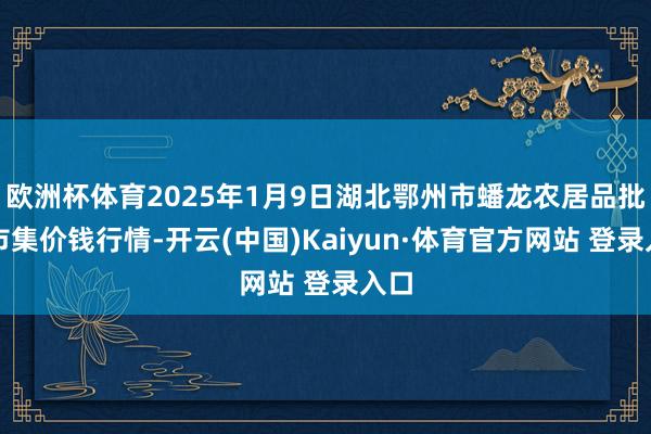 欧洲杯体育2025年1月9日湖北鄂州市蟠龙农居品批发市集价钱行情-开云(中国)Kaiyun·体育官方网站 登录入口
