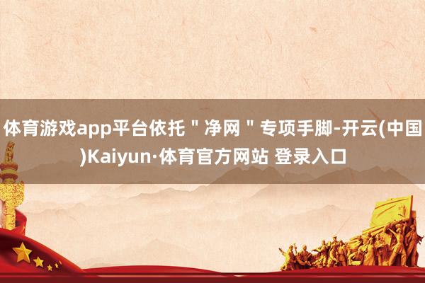体育游戏app平台依托＂净网＂专项手脚-开云(中国)Kaiyun·体育官方网站 登录入口