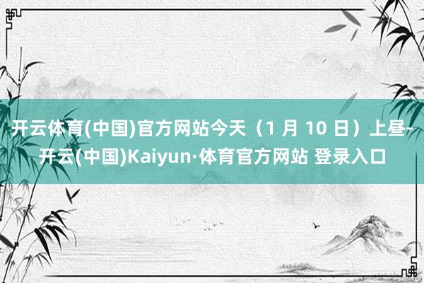 开云体育(中国)官方网站今天（1 月 10 日）上昼-开云(中国)Kaiyun·体育官方网站 登录入口