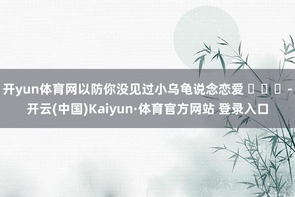 开yun体育网以防你没见过小乌龟说念恋爱 ​​​-开云(中国)Kaiyun·体育官方网站 登录入口