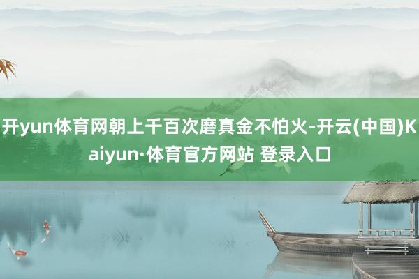 开yun体育网朝上千百次磨真金不怕火-开云(中国)Kaiyun·体育官方网站 登录入口