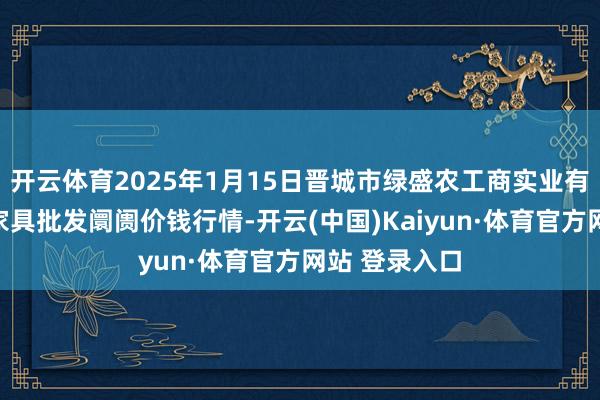 开云体育2025年1月15日晋城市绿盛农工商实业有限公司农副家具批发阛阓价钱行情-开云(中国)Kaiyun·体育官方网站 登录入口