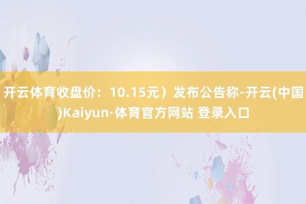 开云体育收盘价：10.15元）发布公告称-开云(中国)Kaiyun·体育官方网站 登录入口