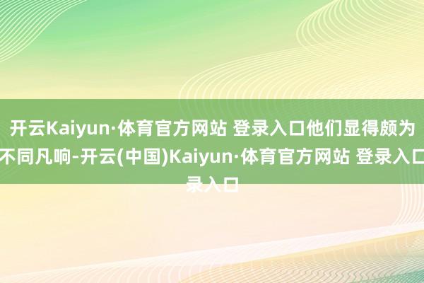 开云Kaiyun·体育官方网站 登录入口他们显得颇为不同凡响-开云(中国)Kaiyun·体育官方网站 登录入口