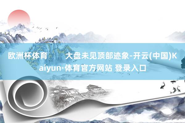 欧洲杯体育        大盘未见顶部迹象-开云(中国)Kaiyun·体育官方网站 登录入口
