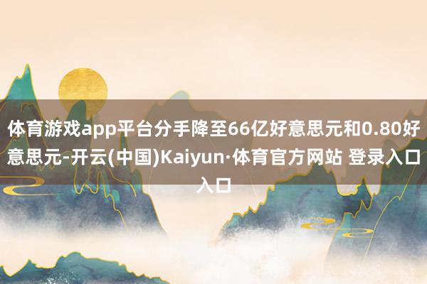 体育游戏app平台分手降至66亿好意思元和0.80好意思元-开云(中国)Kaiyun·体育官方网站 登录入口