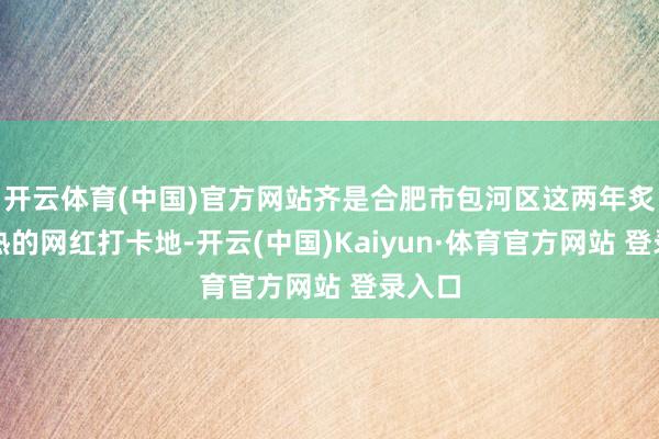开云体育(中国)官方网站齐是合肥市包河区这两年炙手可热的网红打卡地-开云(中国)Kaiyun·体育官方网站 登录入口