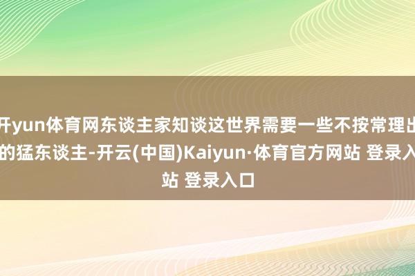开yun体育网东谈主家知谈这世界需要一些不按常理出牌的猛东谈主-开云(中国)Kaiyun·体育官方网站 登录入口